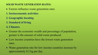 SOLID WASTE GENERATION RATES:
 Factors influence waste generation rates
1. Socioeconomic activities
2. Geographic locating
3. Standard of living
4. Climates.
 Greater the economic wealth and percentage of population,
greater is the amount of solid waste produced.
 Low income countries have the lowest waste generation
rates.
 Waste generation rate for low income countries increase by
approximately 0.2 kg per day.
 