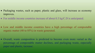  Packaging wastes, such as paper, plastic and glass, will increase as economy
improves.
 For middle income countries increase of about 0.3 kg/C.D is anticipated.
 Low and middle income countries have a high percentage of compostable
organic matter (40 to 85%) in waste generated.
 Overall, waste composition is predicted to become even more varied as the
percentage of compostable matter declines, and packaging waste, especially
paper and plastic, increase.
 
