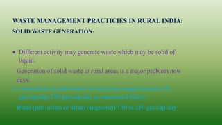 WASTE MANAGEMENT PRACTICIES IN RURAL INDIA:
SOLID WASTE GENERATION:
 Different activity may generate waste which may be solid of
liquid.
Generation of solid waste in rural areas is a major problem now
days.
 Generation of solid waste in rural areas ranges between 50
gm/cap/day 250 gm/cap/day as mentioned below:
Rural (peri-urban or urban outgrowth) 150 to 250 gm/cap/day
 