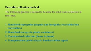 Desirable collection method:
The following process is desired to be done for solid waste collection in
rural area.
1. Household segregation (organic and inorganic: recyclables/non
recyclables.)
2. Household storage (in plastic containers)
3. Containerized collection (house to house)
4. Transportation (pedal tricycle /handcart/other types)
 