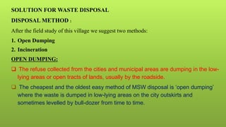 SOLUTION FOR WASTE DISPOSAL
DISPOSAL METHOD :
After the field study of this village we suggest two methods:
1. Open Dumping
2. Incineration
OPEN DUMPING:
 The refuse collected from the cities and municipal areas are dumping in the low-
lying areas or open tracts of lands, usually by the roadside.
 The cheapest and the oldest easy method of MSW disposal is ‘open dumping’
where the waste is dumped in low-lying areas on the city outskirts and
sometimes levelled by bull-dozer from time to time.
 