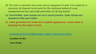 SUGGESTION INFORMATION ABOUT DISPOSAL SITE:
Location of site:
Area of site:
 The waste is untreated, uncovered, and not segregated. In spite of its simplicity in
execution, the financial involvement for this traditional method of waste
management has been quite high particularly for the big method.
 Uncontrolled, open dumps are not a sound practice. Open dumps are
exposed to flies and rodent.
 It also generates foul smell and unsightly appearance. Loose waste is
dispersed by the action of wind.
 