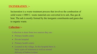 INCINERATION :-
Incineration is a waste treatment process that involves the combustion of
solid waste t 1000 C. waste materials are converted in to ash, flue gas &
heat. The ash is mostly formed by the inorganic constituents and gases due
to organic waste.
Collection :-
Collection is done from two sources they are :
 Primary health centre
 Private hospital
 Primary health centre:
 Located in the village. In this hospital there is
basic types of treatment as well as normal
delivery of babies is done.
 