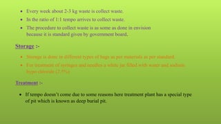  Every week about 2-3 kg waste is collect waste.
 In the ratio of 1:1 tempo arrives to collect waste.
 The procedure to collect waste is as some as done in envision
because it is standard given by government board.
Storage :-
 Storage is done in different types of bags as per materials as per standard.
 For treatment of syringes and needles a white jar filled with water and sodium
hypo chloride (2.5%)
Treatment :-
 If tempo doesn’t come due to some reasons here treatment plant has a special type
of pit which is known as deep burial pit.
 