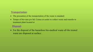 Transportation:
 The precaution of the transportation of the waste is standard.
 Tempo of bio-care pvt ltd. Comes at centre to collect waste and transfer to
treatment plant located at
Disposal:
 For the disposal of the hazardous bio-medical waste all the treated
waste are disposed at surface .
 