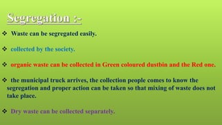  Waste can be segregated easily.
 collected by the society.
 organic waste can be collected in Green coloured dustbin and the Red one.
 the municipal truck arrives, the collection people comes to know the
segregation and proper action can be taken so that mixing of waste does not
take place.
 Dry waste can be collected separately.
 