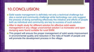 10.CONCLUSION:
 Solid waste management is definitely not only a technical challenge but
also a social and community challenge while technology can only suggest
the process of doing something effectively the initiative and efforts of people
both as individual and community are key to success of such solution.
 After in depth study for different solution for effective solid waste
management in any village unconvential solution I.e incinerator and open
dumping were found suitable for rural SWM.
 This project will ensure the proper management of solid waste improvement
in environmental quality and reduction in the risks of health of people and
will promote the development process in the village.
 