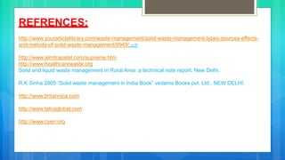 REFRENCES:
http://www.yourarticlelibrary.com/waste-management/solid-waste-management-types-sources-effects-
and-metods-of-solid-waste-management/9949/ -->
http://www.almitrapatel.com/supreme.htm
http://www.healthcarewaste.org
Solid and liquid waste management in Rural Area: a technical note report, New Delhi.
R.K Sinha 2005 “Solid waste management in India Book” vedams Books pvt. Ltd., NEW DELHI.
http://www.britannica.com
http://www.tatvaglobal.com
http://www.cyen.org
 
