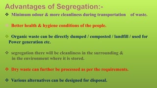  Minimum odour & more cleanliness during transportation of waste.
 Better health & hygiene conditions of the people.
 Organic waste can be directly dumped / composted / landfill / used for
Power generation etc.
 segregation there will be cleanliness in the surrounding &
in the environment where it is stored.
 Dry waste can further be processed as per the requirements.
 Various alternatives can be designed for disposal.
 