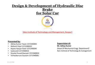 Design & Development of Hydraulic Disc
Brake
for Solar Car
[Axis Institute of Technology and Management, Kanpur]
Supervision of-
Mr. Aditya Kumar
(Head Of Mechanical Engg. Department)
Axis institute of Technology & management
Presented by:
• Abhay Kumar Tiwari-1571940001
• Mahesh Patel-1571940032
• Rajeev Ranjan Patel-1571940049
• Sadanand-1571940054
• Sharda Prasad Dwivedi-1571940059
• Vishwakaruna Gautam-1571940081
01-12-2018 1
 