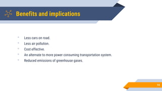 Benefits and implications
• Less cars on road.
• Less air pollution.
• Cost effective.
• An alternate to more power consuming transportation system.
• Reduced emissions of greenhouse gases.
14
 