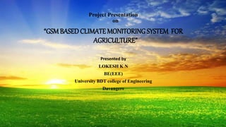 Project Presentation
on
“GSMBASEDCLIMATE MONITORING SYSTEM FOR
AGRICULTURE”
Presented by
LOKESH K N
BE(EEE)
University BDT college of Engineering
Davangere
 