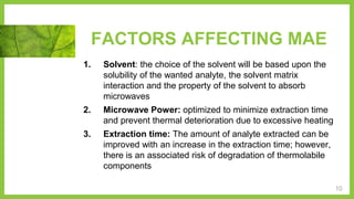 FACTORS AFFECTING MAE
1. Solvent: the choice of the solvent will be based upon the
solubility of the wanted analyte, the solvent matrix
interaction and the property of the solvent to absorb
microwaves
2. Microwave Power: optimized to minimize extraction time
and prevent thermal deterioration due to excessive heating
3. Extraction time: The amount of analyte extracted can be
improved with an increase in the extraction time; however,
there is an associated risk of degradation of thermolabile
components
10
 