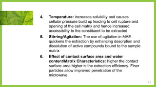 11
4. Temperature: increases solubility and causes
cellular pressure build up leading to cell rupture and
opening of the cell matrix and hence increased
accessibility to the constituent to be extracted
5. Stirring/Agitation: The use of agitation in MAE
quickens the extraction by enhancing desorption and
dissolution of active compounds bound to the sample
matrix
6. Effect of contact surface area and water
content/Matrix Characteristics: higher the contact
surface area higher is the extraction efficiency. Finer
particles allow improved penetration of the
microwave.
 