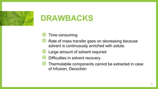 DRAWBACKS
◍ Time consuming
◍ Rate of mass transfer goes on decreasing because
solvent is continuously enriched with solute.
◍ Large amount of solvent required
◍ Difficulties in solvent recovery
◍ Thermolabile components cannot be extracted in case
of Infusion, Decoction
6
 
