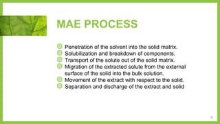MAE PROCESS
◍ Penetration of the solvent into the solid matrix.
◍ Solubilization and breakdown of components.
◍ Transport of the solute out of the solid matrix.
◍ Migration of the extracted solute from the external
surface of the solid into the bulk solution.
◍ Movement of the extract with respect to the solid.
◍ Separation and discharge of the extract and solid
9
 