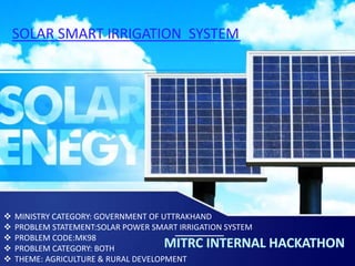SOLAR SMART IRRIGATION SYSTEM
 MINISTRY CATEGORY: GOVERNMENT OF UTTRAKHAND
 PROBLEM STATEMENT:SOLAR POWER SMART IRRIGATION SYSTEM
 PROBLEM CODE:MK98
 PROBLEM CATEGORY: BOTH
 THEME: AGRICULTURE & RURAL DEVELOPMENT
 