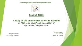 Project Tittle
A Study on the cases related to on-site accidents
at “MY solar plant” and calculation of
workman’s Compensation.
Presented by
- Nisha D. Kakde
Project Guide
- Dr. Soma Sharma
Datta Meghe Institute of Management Studies
 