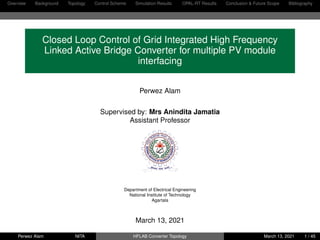 Overview Background Topology Control Scheme Simulation Results OPAL-RT Results Conclusion & Future Scope Bibliography
Closed Loop Control of Grid Integrated High Frequency
Linked Active Bridge Converter for multiple PV module
interfacing
Perwez Alam
Supervised by: Mrs Anindita Jamatia
Assistant Professor
Department of Electrical Engineering
National Institute of Technology
Agartala
March 13, 2021
Perwez Alam NITA HFLAB Converter Topology March 13, 2021 1 / 45
 