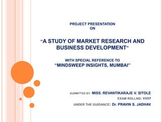 PROJECT PRESENTATION
ON
“A STUDY OF MARKET RESEARCH AND
BUSINESS DEVELOPMENT”
WITH SPECIAL REFERENCE TO
“MINDSWEEP INSIGHTS, MUMBAI”
SUBMITTED BY: MISS. REVANTIKARAJE V. SITOLE
EXAM ROLLNO: 11117
UNDER THE GUIDANCE: Dr. PRAVIN S. JADHAV
 