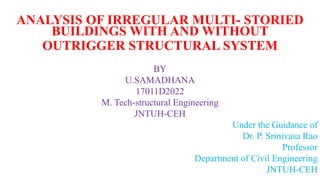 ANALYSIS OF IRREGULAR MULTI- STORIED
BUILDINGS WITH AND WITHOUT
OUTRIGGER STRUCTURAL SYSTEM
BY
U.SAMADHANA
17011D2022
M. Tech-structural Engineering
JNTUH-CEH
Under the Guidance of
Dr. P. Srinivasa Rao
Professor
Department of Civil Engineering
JNTUH-CEH
 