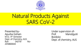 Natural Products Against
SARS CoV-2
Presented by-
Apurba Gohain
M.Sc. 4th Semester
Dept. of Chemistry, AUS
Roll- 042119 No-
2010800043
Under supervision of-
Prof. Manobjyoti
Bordoloi
Dept. of chemistry, AUS
 