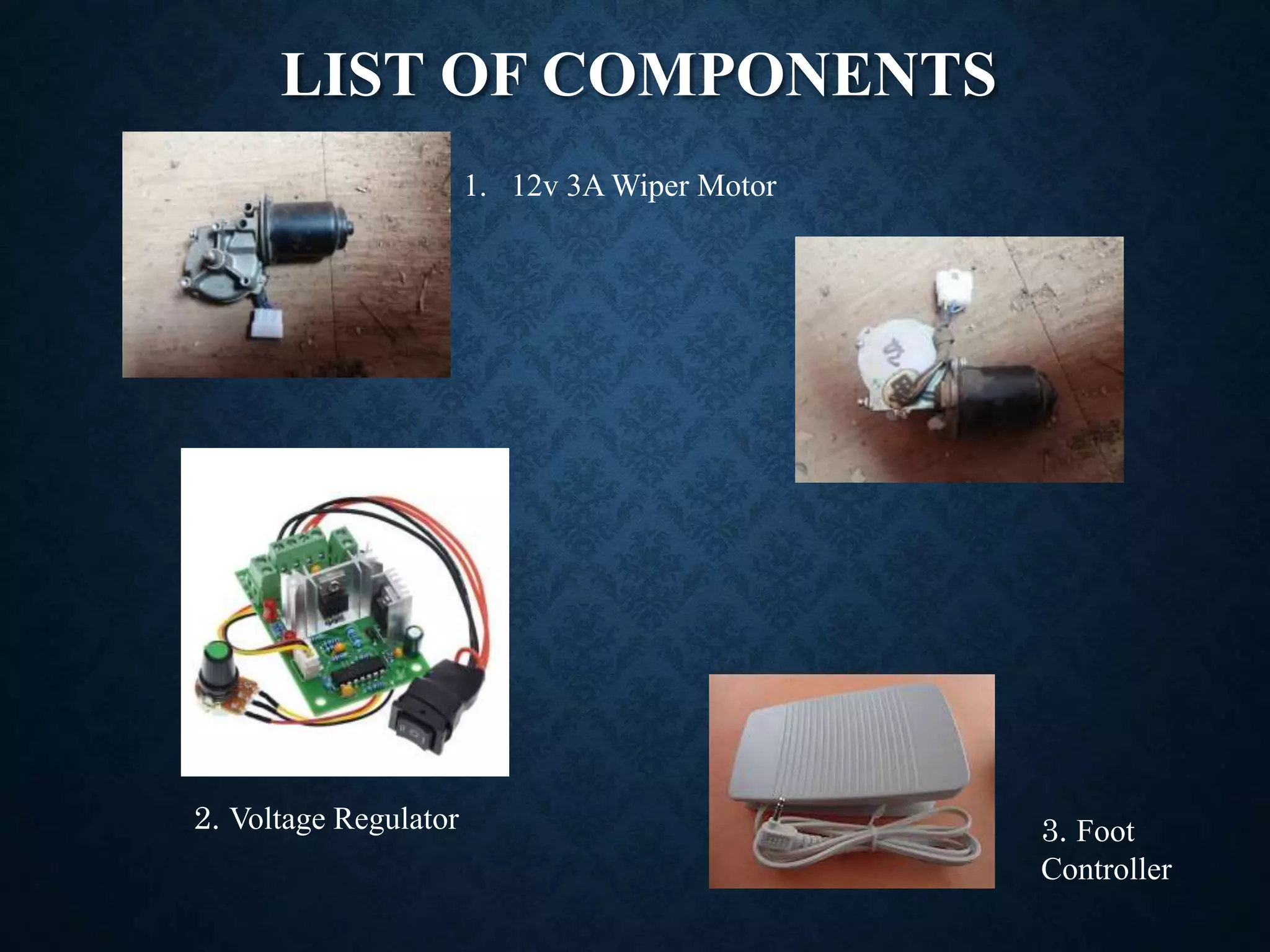 LIST OF COMPONENTS
1. 12v 3A Wiper Motor
2. Voltage Regulator 3. Foot
Controller
 