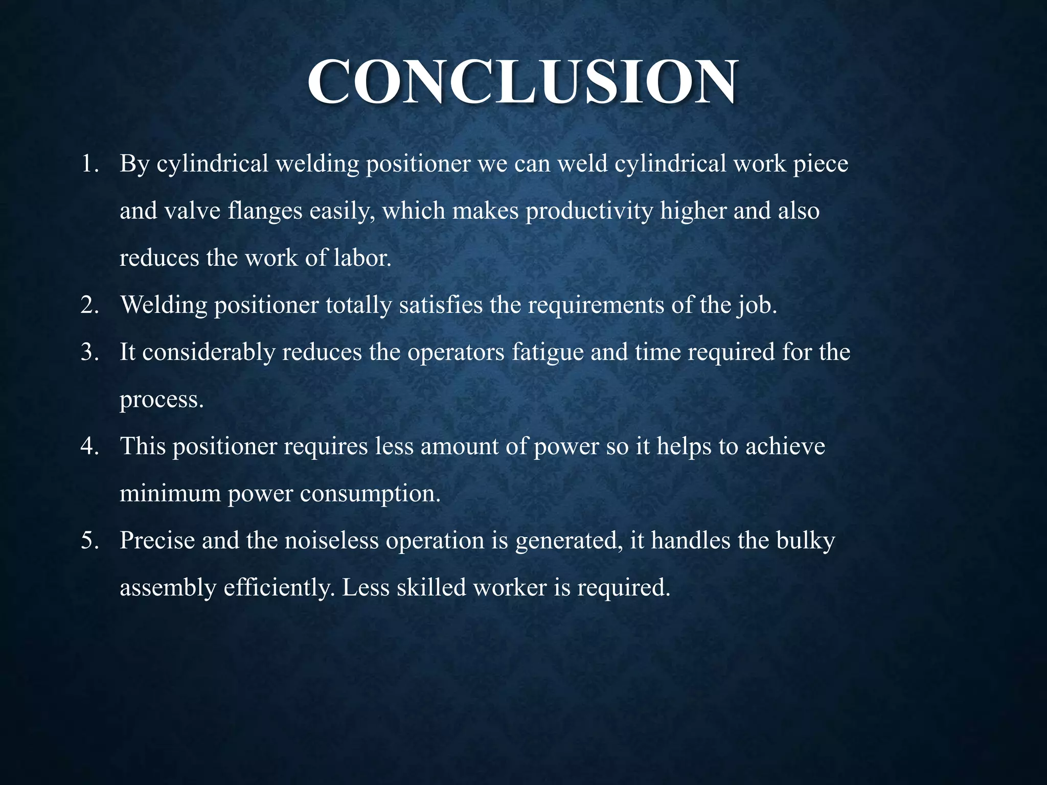 CONCLUSION
1. By cylindrical welding positioner we can weld cylindrical work piece
and valve flanges easily, which makes productivity higher and also
reduces the work of labor.
2. Welding positioner totally satisfies the requirements of the job.
3. It considerably reduces the operators fatigue and time required for the
process.
4. This positioner requires less amount of power so it helps to achieve
minimum power consumption.
5. Precise and the noiseless operation is generated, it handles the bulky
assembly efficiently. Less skilled worker is required.
 