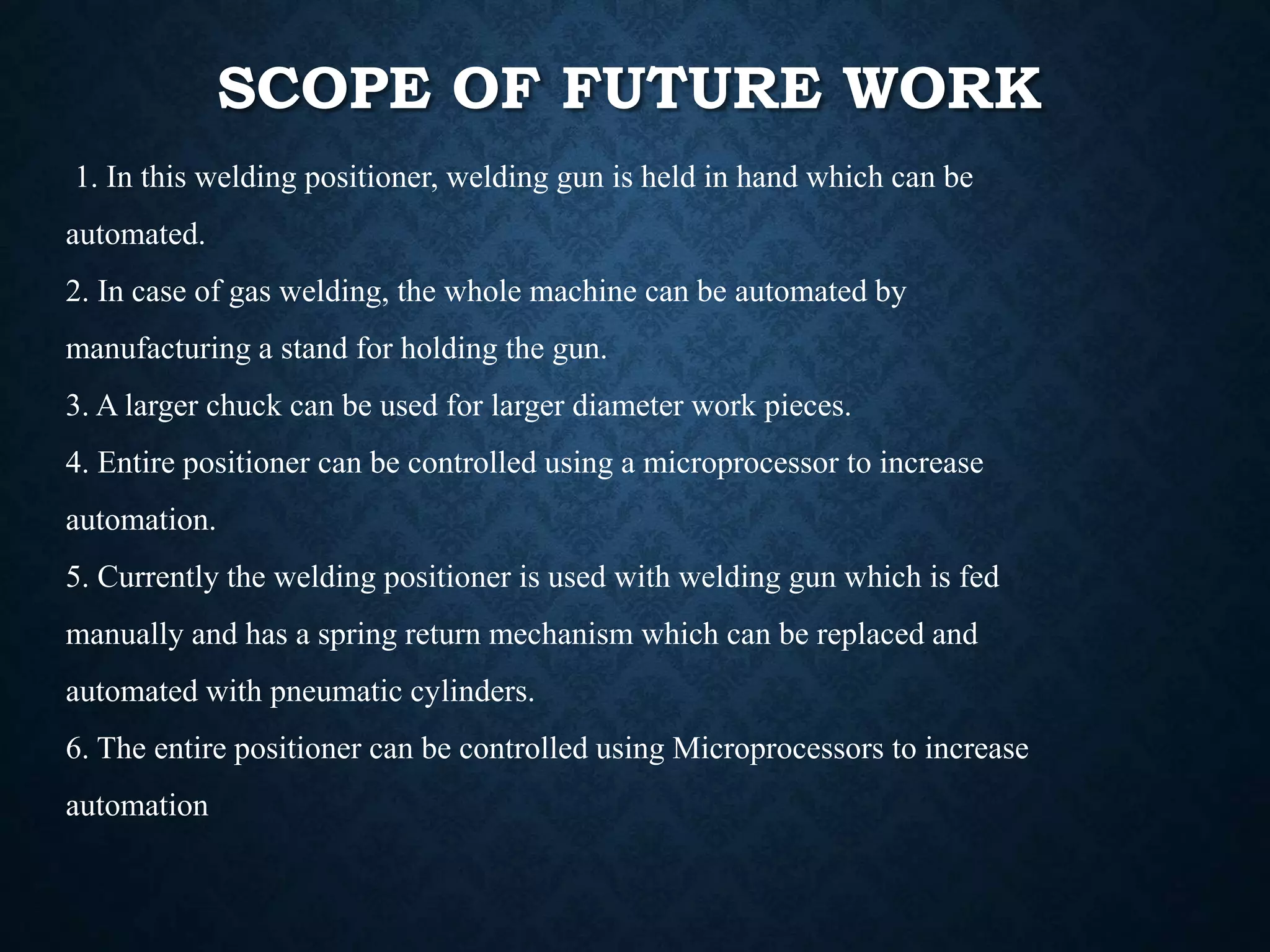 SCOPE OF FUTURE WORK
1. In this welding positioner, welding gun is held in hand which can be
automated.
2. In case of gas welding, the whole machine can be automated by
manufacturing a stand for holding the gun.
3. A larger chuck can be used for larger diameter work pieces.
4. Entire positioner can be controlled using a microprocessor to increase
automation.
5. Currently the welding positioner is used with welding gun which is fed
manually and has a spring return mechanism which can be replaced and
automated with pneumatic cylinders.
6. The entire positioner can be controlled using Microprocessors to increase
automation
 