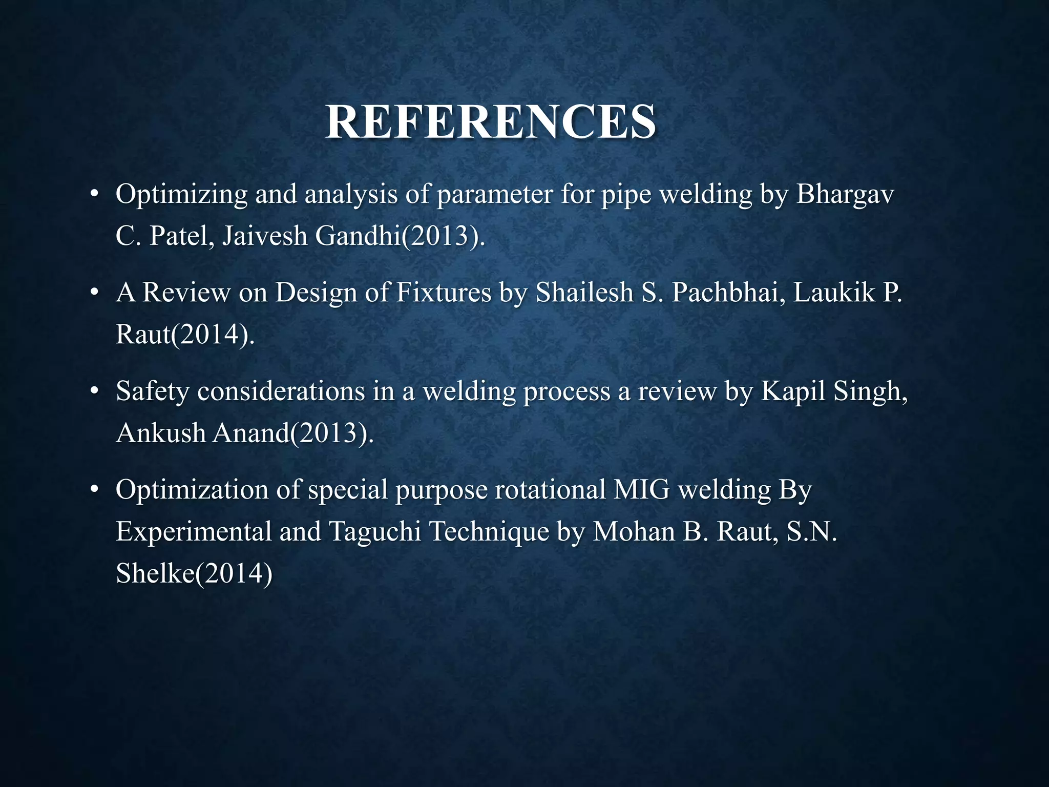 REFERENCES
• Optimizing and analysis of parameter for pipe welding by Bhargav
C. Patel, Jaivesh Gandhi(2013).
• A Review on Design of Fixtures by Shailesh S. Pachbhai, Laukik P.
Raut(2014).
• Safety considerations in a welding process a review by Kapil Singh,
Ankush Anand(2013).
• Optimization of special purpose rotational MIG welding By
Experimental and Taguchi Technique by Mohan B. Raut, S.N.
Shelke(2014)
 