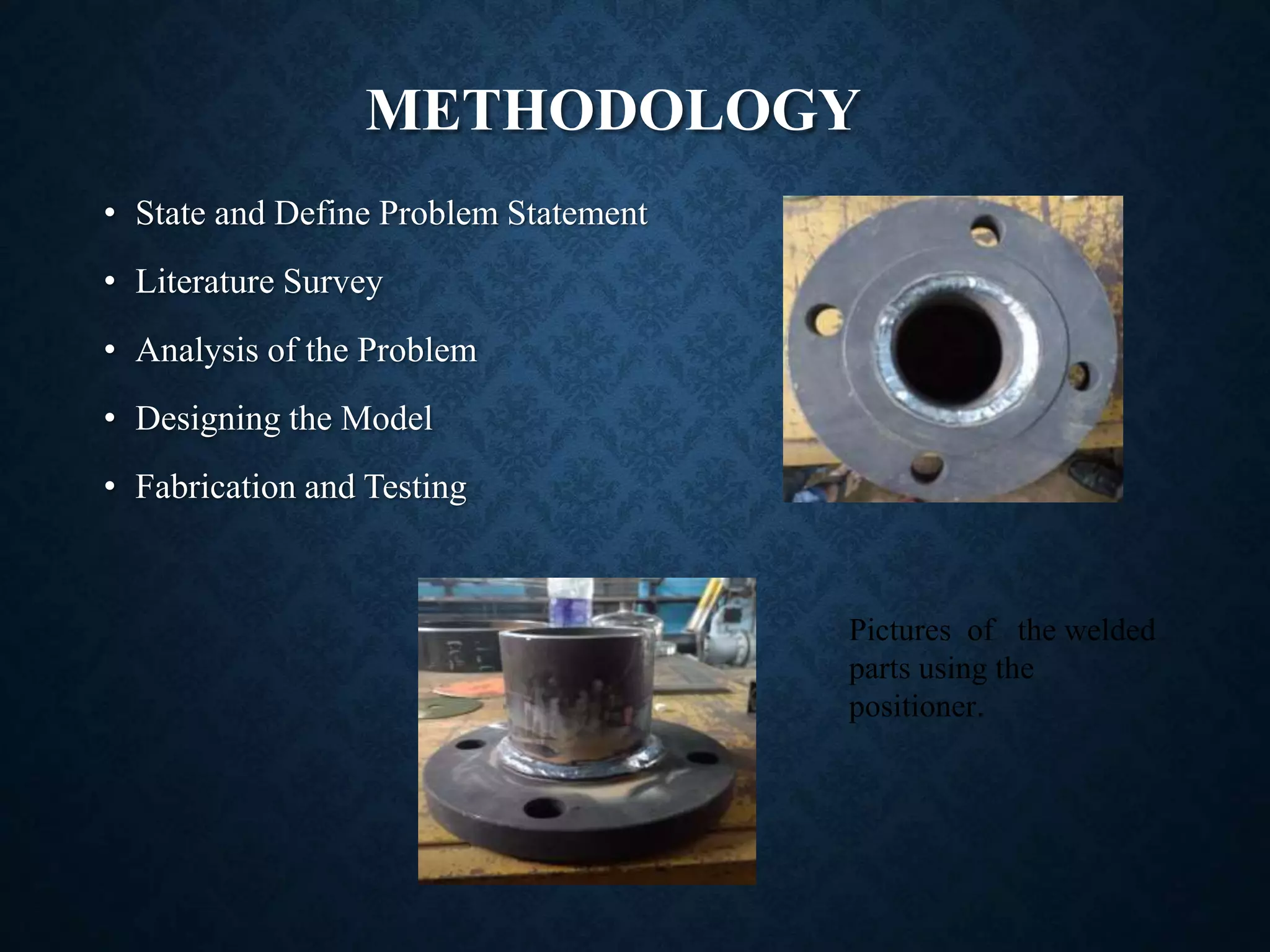 METHODOLOGY
• State and Define Problem Statement
• Literature Survey
• Analysis of the Problem
• Designing the Model
• Fabrication and Testing
Pictures of the welded
parts using the
positioner.
 
