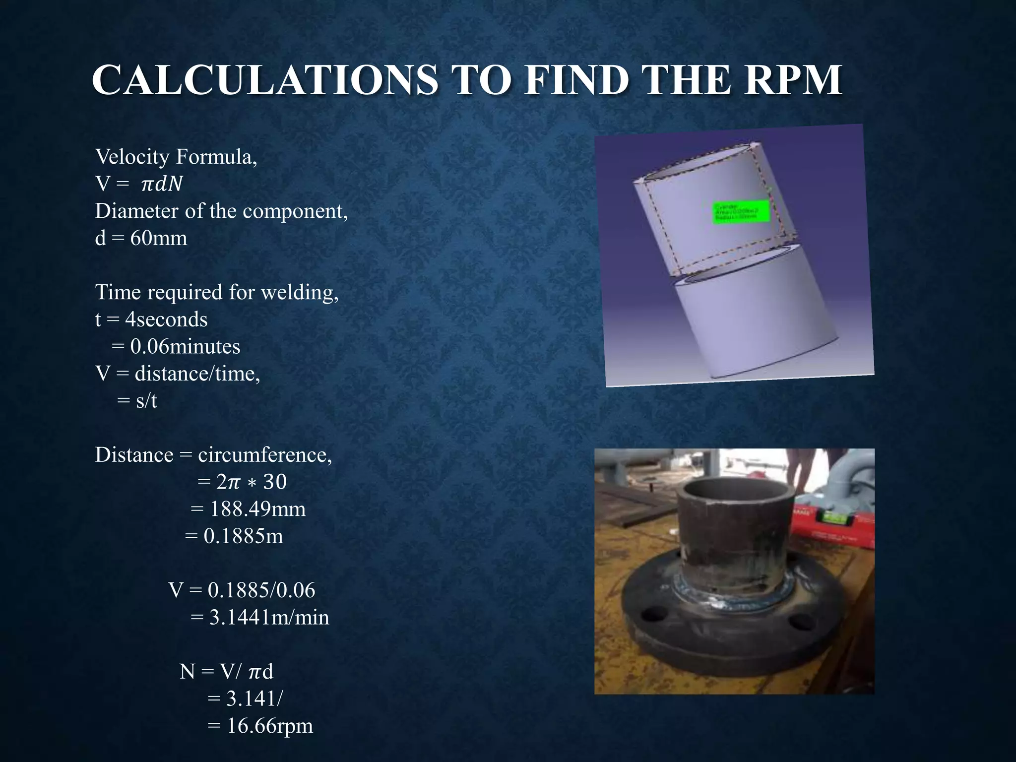 CALCULATIONS TO FIND THE RPM
Velocity Formula,
V = 𝜋𝑑𝑁
Diameter of the component,
d = 60mm
Time required for welding,
t = 4seconds
= 0.06minutes
V = distance/time,
= s/t
Distance = circumference,
= 2𝜋 ∗ 30
= 188.49mm
= 0.1885m
V = 0.1885/0.06
= 3.1441m/min
N = V/ 𝜋d
= 3.141/
= 16.66rpm
 