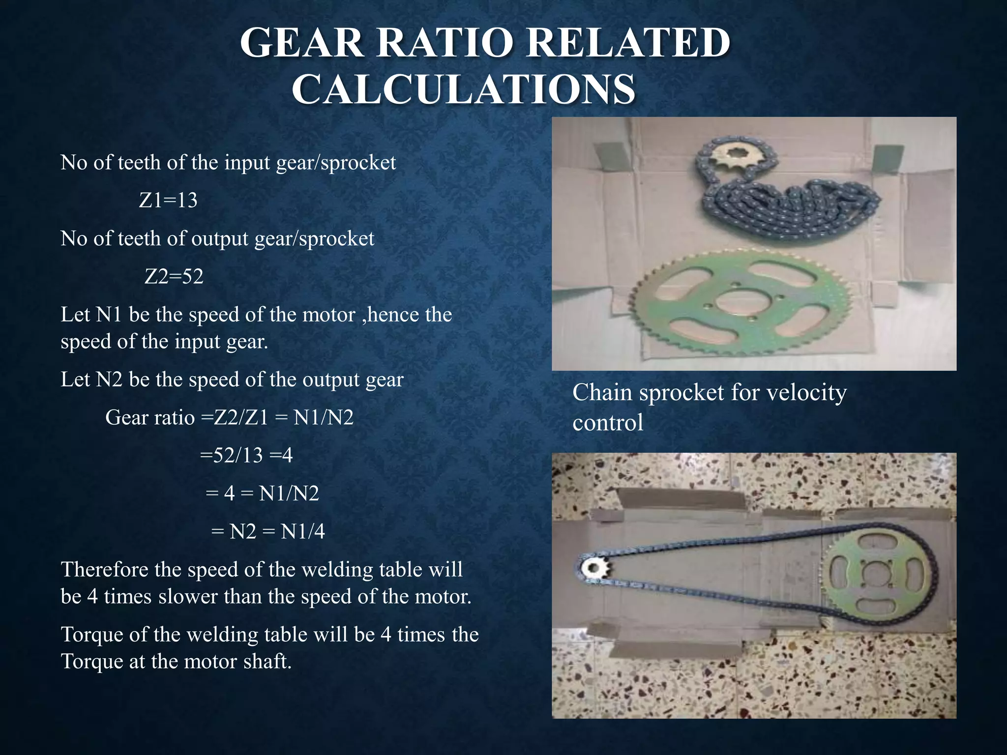 GEAR RATIO RELATED
CALCULATIONS
Chain sprocket for velocity
control
No of teeth of the input gear/sprocket
Z1=13
No of teeth of output gear/sprocket
Z2=52
Let N1 be the speed of the motor ,hence the
speed of the input gear.
Let N2 be the speed of the output gear
Gear ratio =Z2/Z1 = N1/N2
=52/13 =4
= 4 = N1/N2
= N2 = N1/4
Therefore the speed of the welding table will
be 4 times slower than the speed of the motor.
Torque of the welding table will be 4 times the
Torque at the motor shaft.
 
