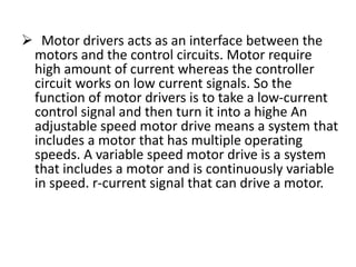  Motor drivers acts as an interface between the
motors and the control circuits. Motor require
high amount of current whereas the controller
circuit works on low current signals. So the
function of motor drivers is to take a low-current
control signal and then turn it into a highe An
adjustable speed motor drive means a system that
includes a motor that has multiple operating
speeds. A variable speed motor drive is a system
that includes a motor and is continuously variable
in speed. r-current signal that can drive a motor.
 