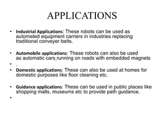 APPLICATIONS
• Industrial Applications: These robots can be used as
automated equipment carriers in industries replacing
traditional conveyer belts.
• Automobile applications: These robots can also be used
as automatic cars running on roads with embedded magnets
• .
• Domestic applications: These can also be used at homes for
domestic purposes like floor cleaning etc.
• Guidance applications: These can be used in public places like
shopping malls, museums etc to provide path guidance.
•
 