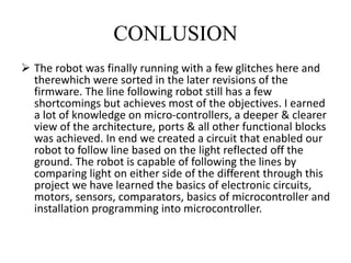 CONLUSION
 The robot was finally running with a few glitches here and
therewhich were sorted in the later revisions of the
firmware. The line following robot still has a few
shortcomings but achieves most of the objectives. I earned
a lot of knowledge on micro-controllers, a deeper & clearer
view of the architecture, ports & all other functional blocks
was achieved. In end we created a circuit that enabled our
robot to follow line based on the light reflected off the
ground. The robot is capable of following the lines by
comparing light on either side of the different through this
project we have learned the basics of electronic circuits,
motors, sensors, comparators, basics of microcontroller and
installation programming into microcontroller.
 