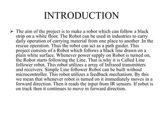 INTRODUCTION
 The aim of the project is to make a robot which can follow a black
strip on a white floor. The Robot can be used in industries to carry
daily operation of carrying material from one place to another .In the
rescue operation. Thus the robot can act as a path guider. This
project consists of a Robot which follows a black line drawn on a
plain white surface. Whenever power supply on Robot is turned on,
the Robot starts following the Line. That is why it is Called Line
follower robot. This robot utilizes a array of Infrared transmitters
and receivers. Simple Line follower Robot can be built without
microcontroller. This robot utilizes a feedback mechanism. By this
we mean that whenever robot is turned on it immediately moves in a
forward direction. Then it reads the input from IR sensors. If robot is
on track then it continues to move in forward direction.
 