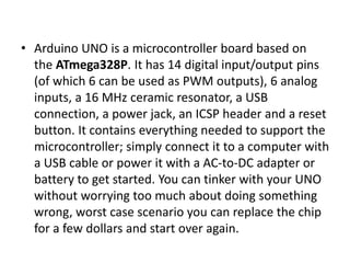 • Arduino UNO is a microcontroller board based on
the ATmega328P. It has 14 digital input/output pins
(of which 6 can be used as PWM outputs), 6 analog
inputs, a 16 MHz ceramic resonator, a USB
connection, a power jack, an ICSP header and a reset
button. It contains everything needed to support the
microcontroller; simply connect it to a computer with
a USB cable or power it with a AC-to-DC adapter or
battery to get started. You can tinker with your UNO
without worrying too much about doing something
wrong, worst case scenario you can replace the chip
for a few dollars and start over again.
 