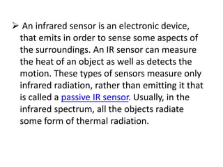  An infrared sensor is an electronic device,
that emits in order to sense some aspects of
the surroundings. An IR sensor can measure
the heat of an object as well as detects the
motion. These types of sensors measure only
infrared radiation, rather than emitting it that
is called a passive IR sensor. Usually, in the
infrared spectrum, all the objects radiate
some form of thermal radiation.
 