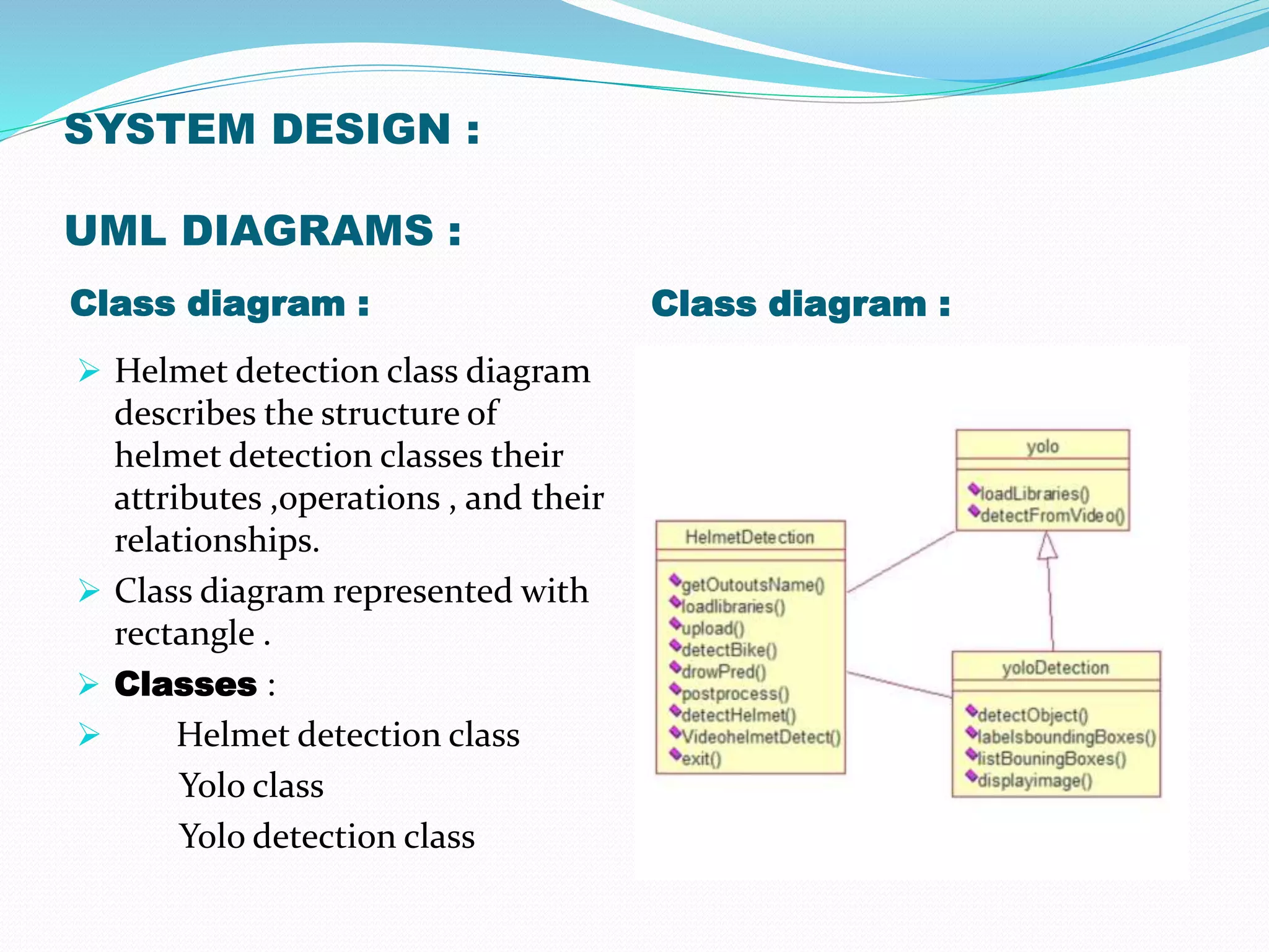 SYSTEM DESIGN :
UML DIAGRAMS :
Class diagram : Class diagram :
 Helmet detection class diagram
describes the structure of
helmet detection classes their
attributes ,operations , and their
relationships.
 Class diagram represented with
rectangle .
 Classes :
 Helmet detection class
Yolo class
Yolo detection class
 