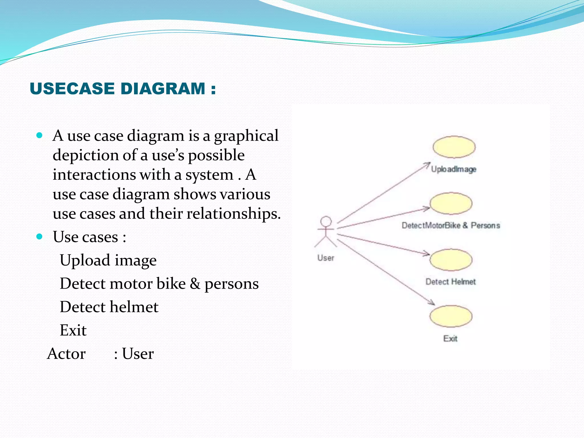 USECASE DIAGRAM :
 A use case diagram is a graphical
depiction of a use’s possible
interactions with a system . A
use case diagram shows various
use cases and their relationships.
 Use cases :
Upload image
Detect motor bike & persons
Detect helmet
Exit
Actor : User
 