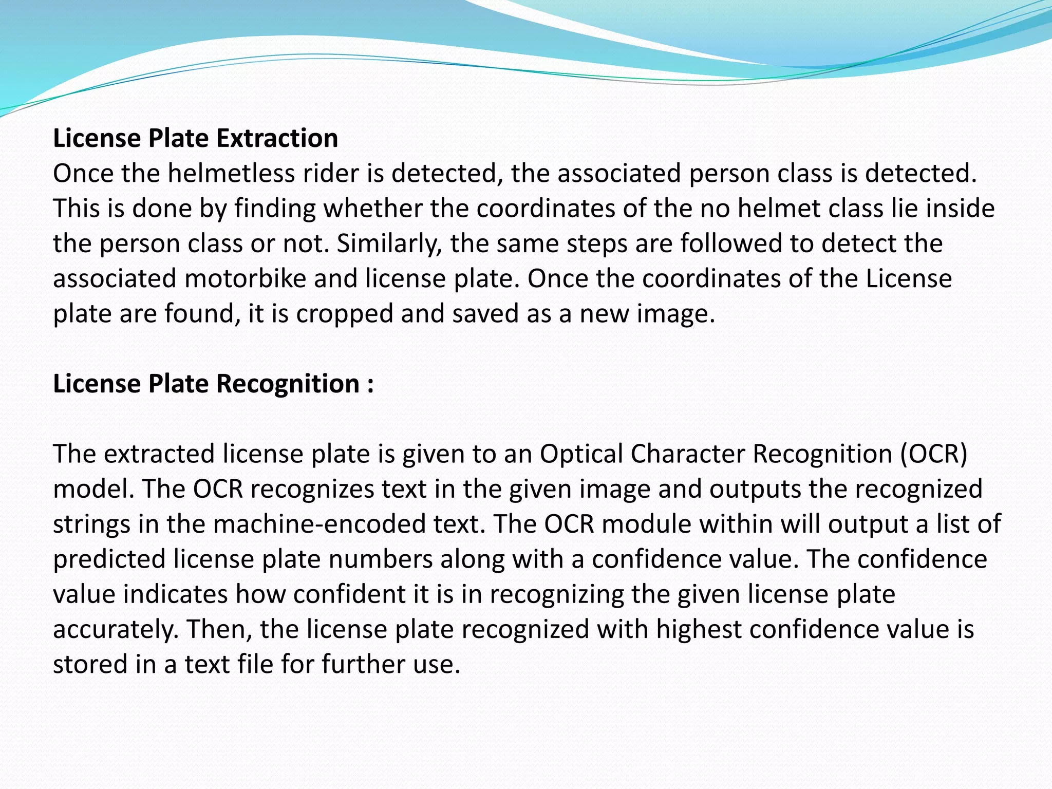 License Plate Extraction
Once the helmetless rider is detected, the associated person class is detected.
This is done by finding whether the coordinates of the no helmet class lie inside
the person class or not. Similarly, the same steps are followed to detect the
associated motorbike and license plate. Once the coordinates of the License
plate are found, it is cropped and saved as a new image.
License Plate Recognition :
The extracted license plate is given to an Optical Character Recognition (OCR)
model. The OCR recognizes text in the given image and outputs the recognized
strings in the machine-encoded text. The OCR module within will output a list of
predicted license plate numbers along with a confidence value. The confidence
value indicates how confident it is in recognizing the given license plate
accurately. Then, the license plate recognized with highest confidence value is
stored in a text file for further use.
 