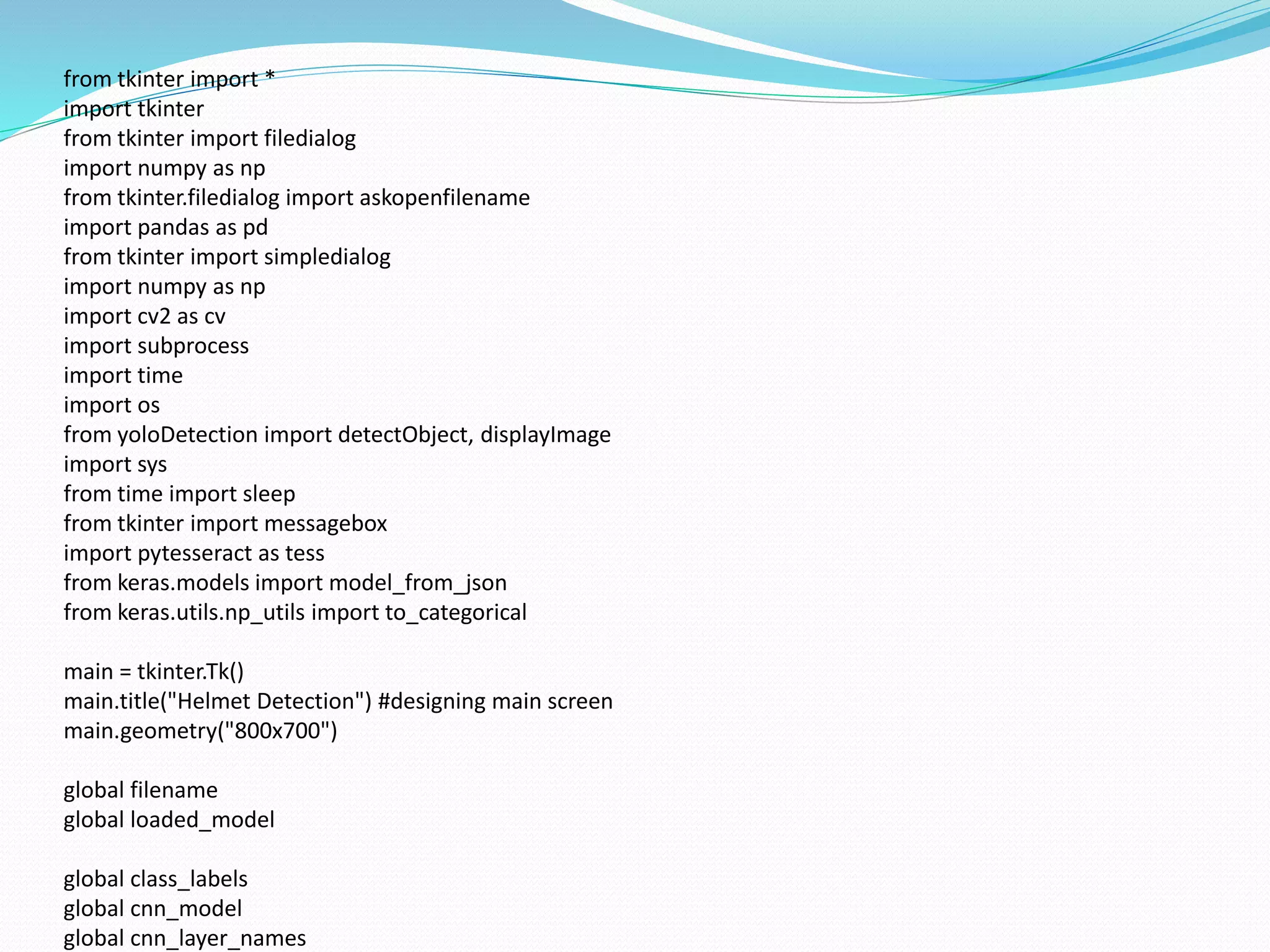 from tkinter import *
import tkinter
from tkinter import filedialog
import numpy as np
from tkinter.filedialog import askopenfilename
import pandas as pd
from tkinter import simpledialog
import numpy as np
import cv2 as cv
import subprocess
import time
import os
from yoloDetection import detectObject, displayImage
import sys
from time import sleep
from tkinter import messagebox
import pytesseract as tess
from keras.models import model_from_json
from keras.utils.np_utils import to_categorical
main = tkinter.Tk()
main.title("Helmet Detection") #designing main screen
main.geometry("800x700")
global filename
global loaded_model
global class_labels
global cnn_model
global cnn_layer_names
 