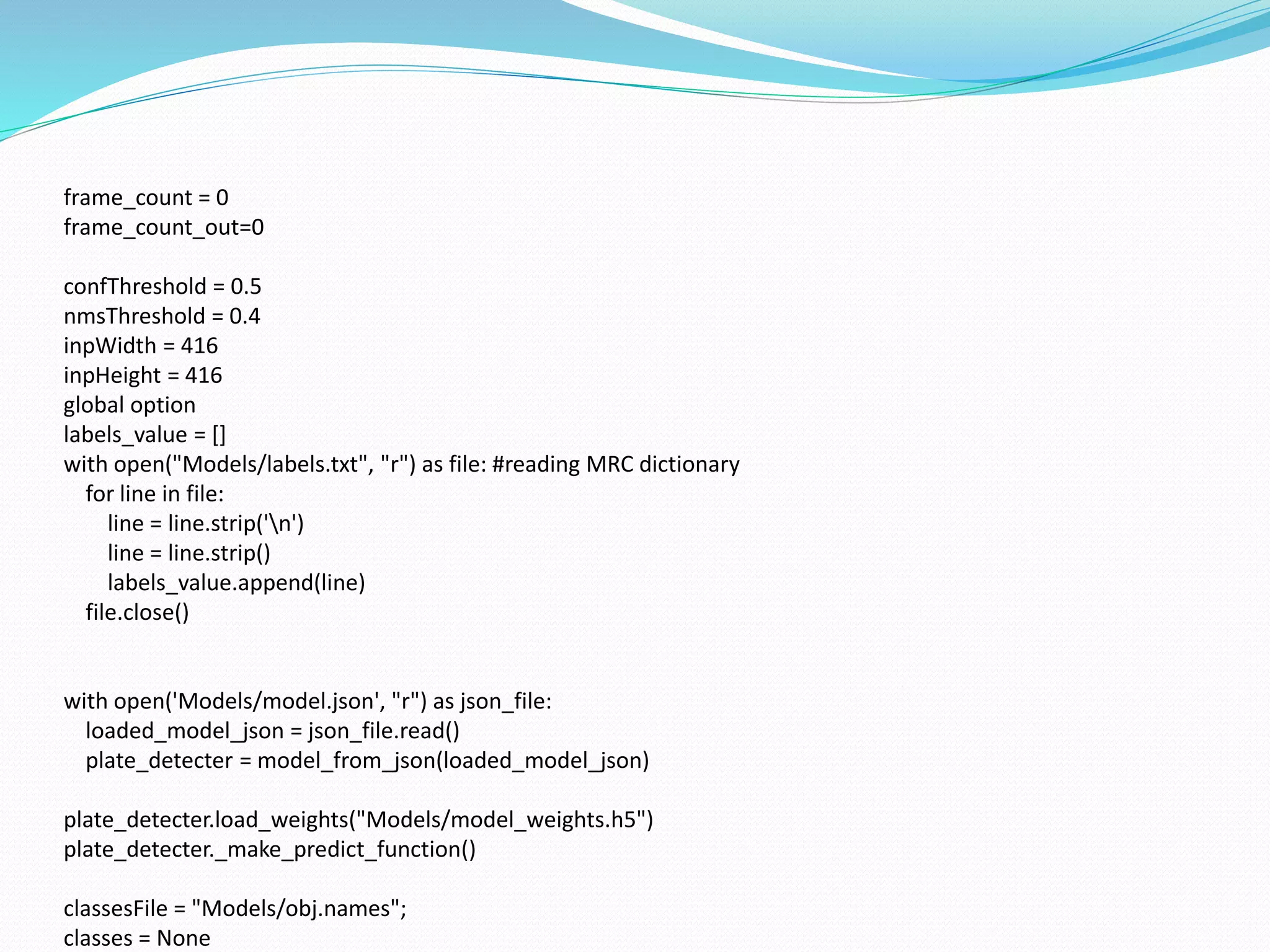 frame_count = 0
frame_count_out=0
confThreshold = 0.5
nmsThreshold = 0.4
inpWidth = 416
inpHeight = 416
global option
labels_value = []
with open("Models/labels.txt", "r") as file: #reading MRC dictionary
for line in file:
line = line.strip('n')
line = line.strip()
labels_value.append(line)
file.close()
with open('Models/model.json', "r") as json_file:
loaded_model_json = json_file.read()
plate_detecter = model_from_json(loaded_model_json)
plate_detecter.load_weights("Models/model_weights.h5")
plate_detecter._make_predict_function()
classesFile = "Models/obj.names";
classes = None
 