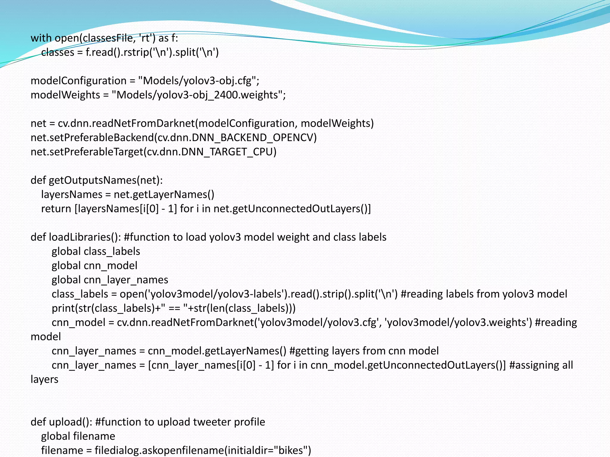 with open(classesFile, 'rt') as f:
classes = f.read().rstrip('n').split('n')
modelConfiguration = "Models/yolov3-obj.cfg";
modelWeights = "Models/yolov3-obj_2400.weights";
net = cv.dnn.readNetFromDarknet(modelConfiguration, modelWeights)
net.setPreferableBackend(cv.dnn.DNN_BACKEND_OPENCV)
net.setPreferableTarget(cv.dnn.DNN_TARGET_CPU)
def getOutputsNames(net):
layersNames = net.getLayerNames()
return [layersNames[i[0] - 1] for i in net.getUnconnectedOutLayers()]
def loadLibraries(): #function to load yolov3 model weight and class labels
global class_labels
global cnn_model
global cnn_layer_names
class_labels = open('yolov3model/yolov3-labels').read().strip().split('n') #reading labels from yolov3 model
print(str(class_labels)+" == "+str(len(class_labels)))
cnn_model = cv.dnn.readNetFromDarknet('yolov3model/yolov3.cfg', 'yolov3model/yolov3.weights') #reading
model
cnn_layer_names = cnn_model.getLayerNames() #getting layers from cnn model
cnn_layer_names = [cnn_layer_names[i[0] - 1] for i in cnn_model.getUnconnectedOutLayers()] #assigning all
layers
def upload(): #function to upload tweeter profile
global filename
filename = filedialog.askopenfilename(initialdir="bikes")
 