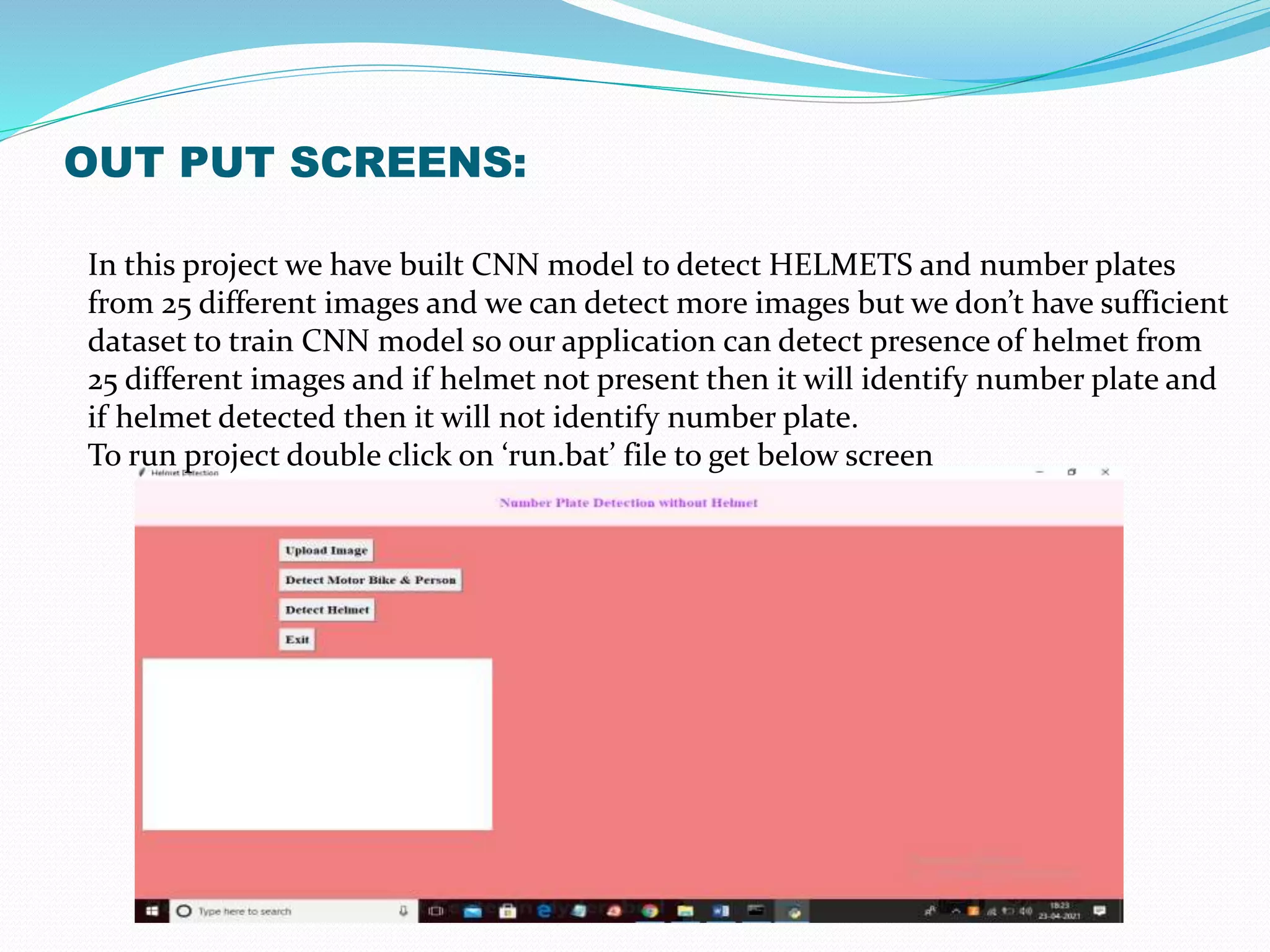 OUT PUT SCREENS:
In this project we have built CNN model to detect HELMETS and number plates
from 25 different images and we can detect more images but we don’t have sufficient
dataset to train CNN model so our application can detect presence of helmet from
25 different images and if helmet not present then it will identify number plate and
if helmet detected then it will not identify number plate.
To run project double click on ‘run.bat’ file to get below screen
 