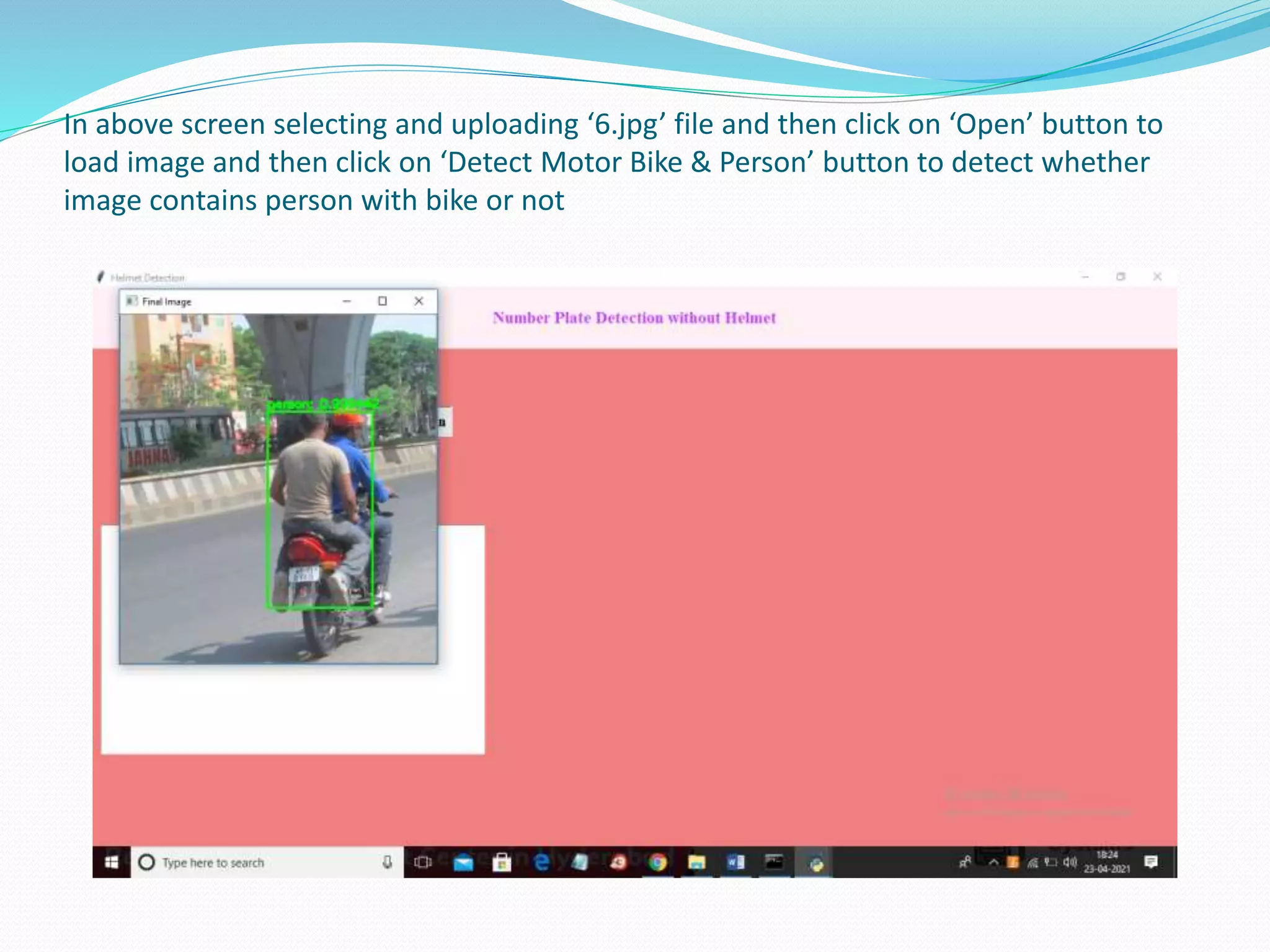 In above screen selecting and uploading ‘6.jpg’ file and then click on ‘Open’ button to
load image and then click on ‘Detect Motor Bike & Person’ button to detect whether
image contains person with bike or not
 