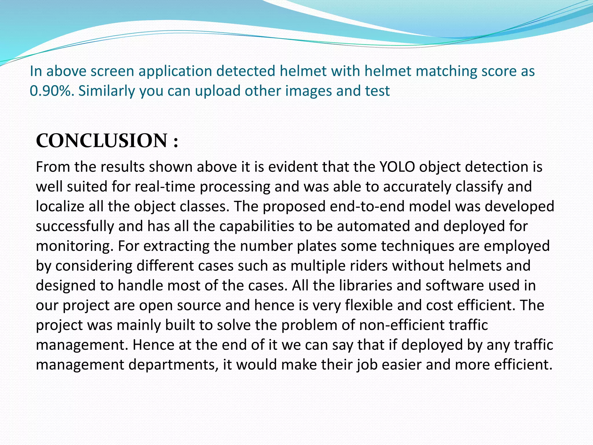 In above screen application detected helmet with helmet matching score as
0.90%. Similarly you can upload other images and test
CONCLUSION :
From the results shown above it is evident that the YOLO object detection is
well suited for real-time processing and was able to accurately classify and
localize all the object classes. The proposed end-to-end model was developed
successfully and has all the capabilities to be automated and deployed for
monitoring. For extracting the number plates some techniques are employed
by considering different cases such as multiple riders without helmets and
designed to handle most of the cases. All the libraries and software used in
our project are open source and hence is very flexible and cost efficient. The
project was mainly built to solve the problem of non-efficient traffic
management. Hence at the end of it we can say that if deployed by any traffic
management departments, it would make their job easier and more efficient.
 