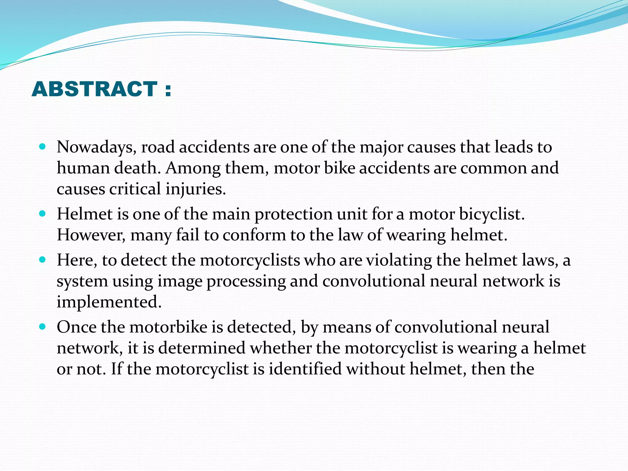 ABSTRACT :
 Nowadays, road accidents are one of the major causes that leads to
human death. Among them, motor bike accidents are common and
causes critical injuries.
 Helmet is one of the main protection unit for a motor bicyclist.
However, many fail to conform to the law of wearing helmet.
 Here, to detect the motorcyclists who are violating the helmet laws, a
system using image processing and convolutional neural network is
implemented.
 Once the motorbike is detected, by means of convolutional neural
network, it is determined whether the motorcyclist is wearing a helmet
or not. If the motorcyclist is identified without helmet, then the
 