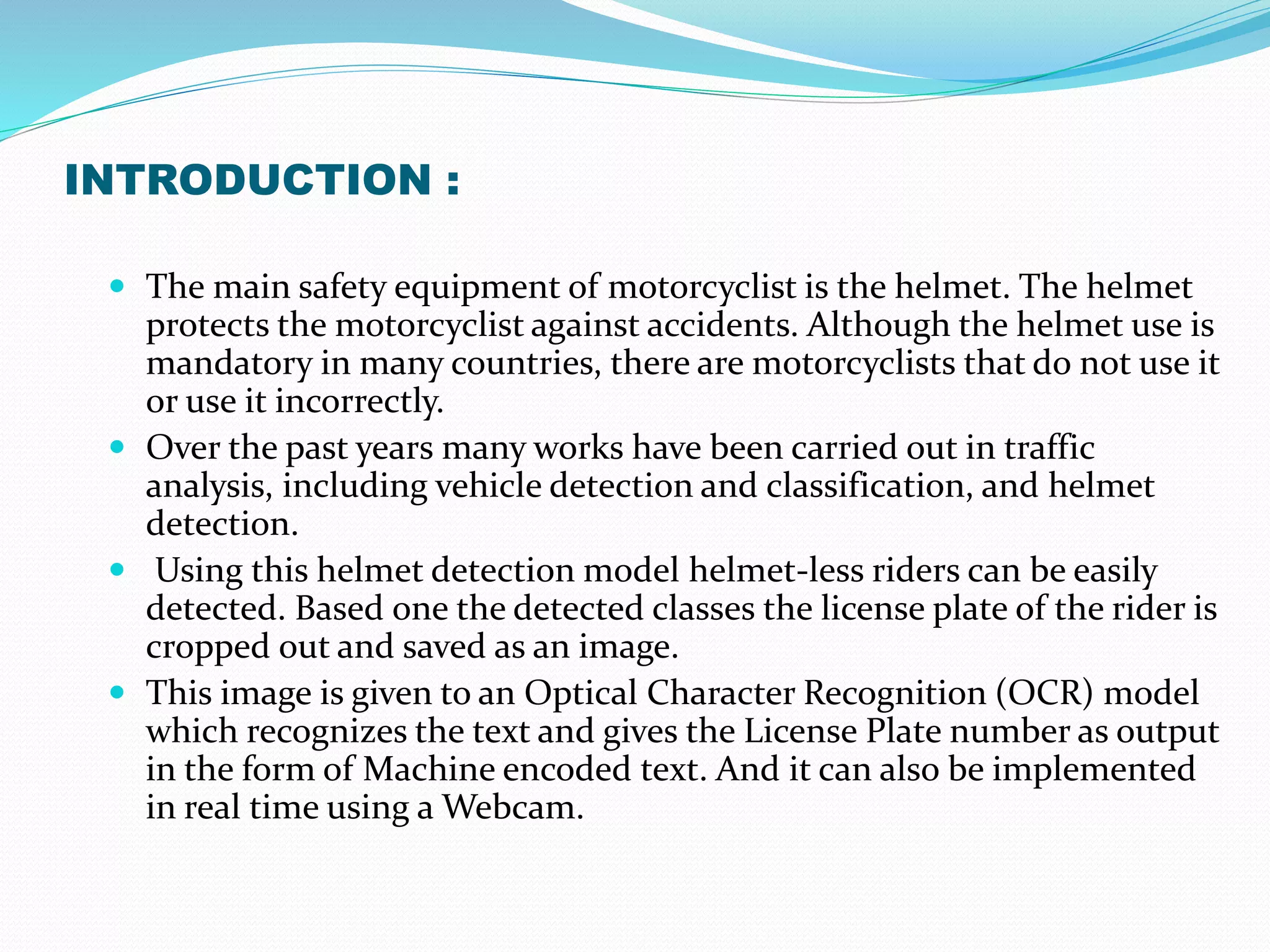 INTRODUCTION :
 The main safety equipment of motorcyclist is the helmet. The helmet
protects the motorcyclist against accidents. Although the helmet use is
mandatory in many countries, there are motorcyclists that do not use it
or use it incorrectly.
 Over the past years many works have been carried out in traffic
analysis, including vehicle detection and classification, and helmet
detection.
 Using this helmet detection model helmet-less riders can be easily
detected. Based one the detected classes the license plate of the rider is
cropped out and saved as an image.
 This image is given to an Optical Character Recognition (OCR) model
which recognizes the text and gives the License Plate number as output
in the form of Machine encoded text. And it can also be implemented
in real time using a Webcam.
 